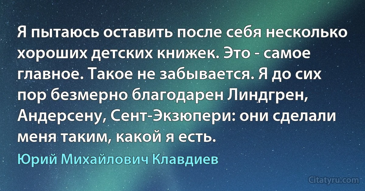 Я пытаюсь оставить после себя несколько хороших детских книжек. Это - самое главное. Такое не забывается. Я до сих пор безмерно благодарен Линдгрен, Андерсену, Сент-Экзюпери: они сделали меня таким, какой я есть. (Юрий Михайлович Клавдиев)