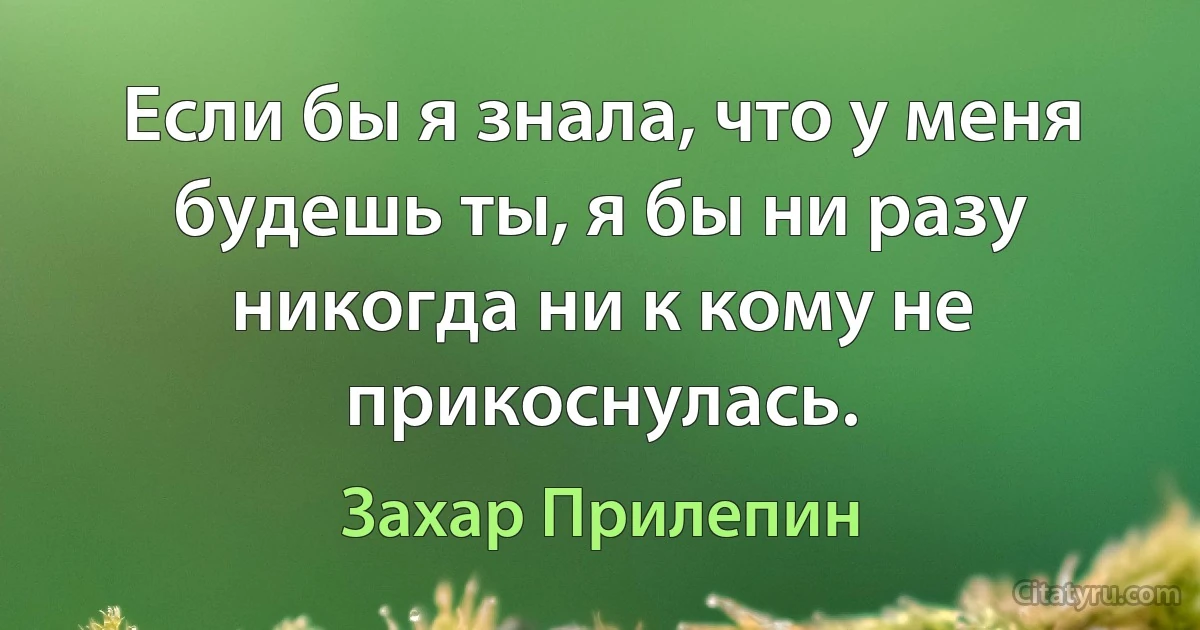 Если бы я знала, что у меня будешь ты, я бы ни разу никогда ни к кому не прикоснулась. (Захар Прилепин)