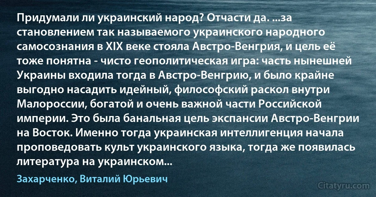 Придумали ли украинский народ? Отчасти да. ...за становлением так называемого украинского народного самосознания в XIX веке стояла Австро-Венгрия, и цель её тоже понятна - чисто геополитическая игра: часть нынешней Украины входила тогда в Австро-Венгрию, и было крайне выгодно насадить идейный, философский раскол внутри Малороссии, богатой и очень важной части Российской империи. Это была банальная цель экспансии Австро-Венгрии на Восток. Именно тогда украинская интеллигенция начала проповедовать культ украинского языка, тогда же появилась литература на украинском... (Захарченко, Виталий Юрьевич)