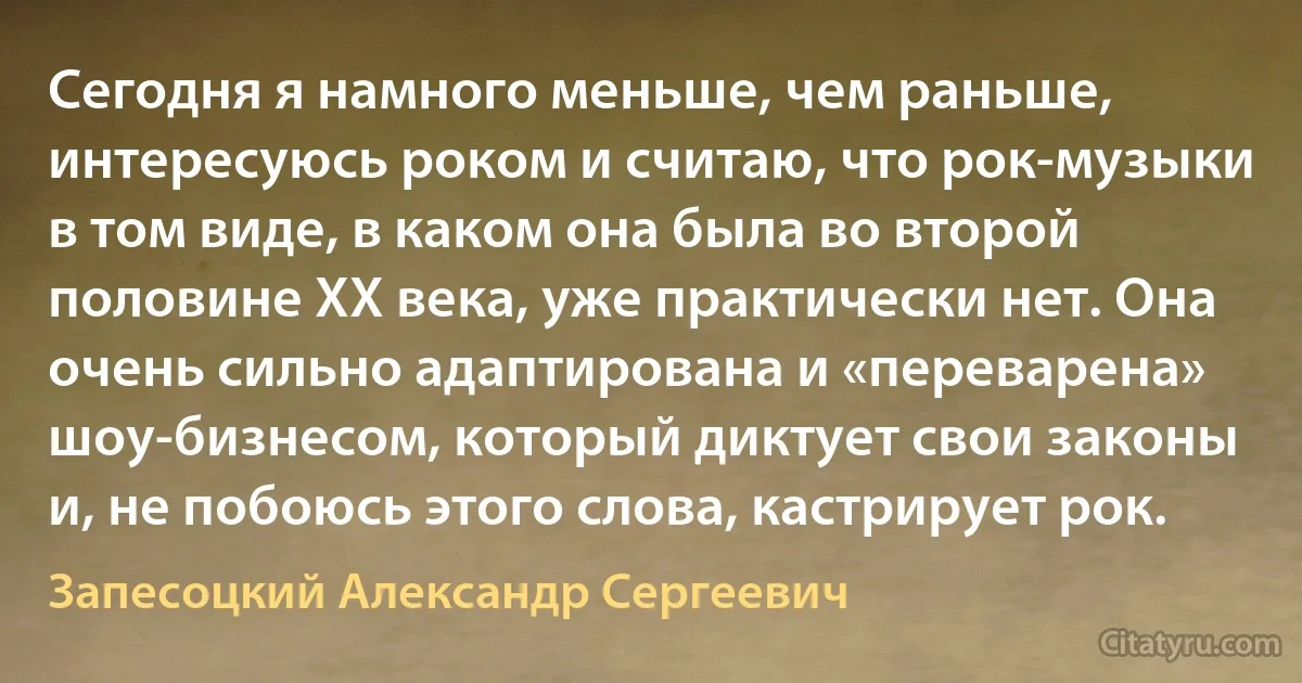 Сегодня я намного меньше, чем раньше, интересуюсь роком и считаю, что рок-музыки в том виде, в каком она была во второй половине ХХ века, уже практически нет. Она очень сильно адаптирована и «переварена» шоу-бизнесом, который диктует свои законы и, не побоюсь этого слова, кастрирует рок. (Запесоцкий Александр Сергеевич)