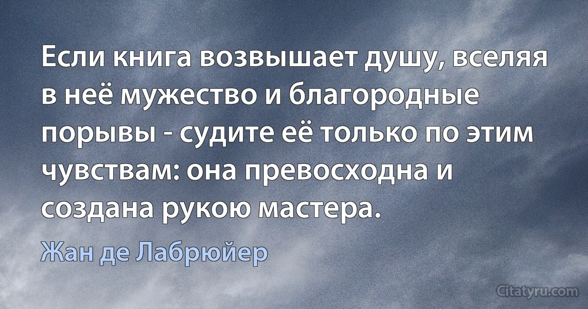 Если книга возвышает душу, вселяя в неё мужество и благородные порывы - судите её только по этим чувствам: она превосходна и создана рукою мастера. (Жан де Лабрюйер)