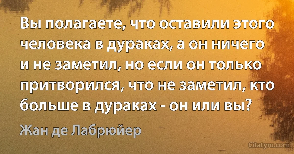 Вы полагаете, что оставили этого человека в дураках, а он ничего и не заметил, но если он только притворился, что не заметил, кто больше в дураках - он или вы? (Жан де Лабрюйер)