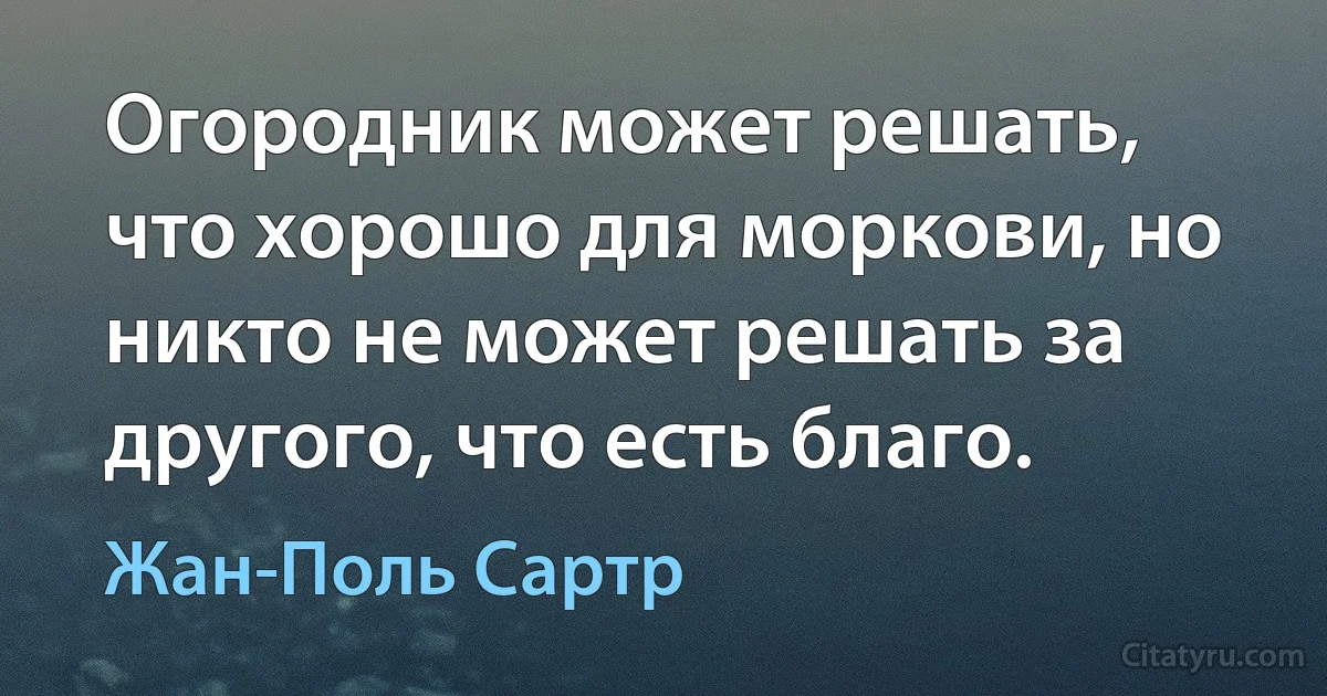 Огородник может решать, что хорошо для моркови, но никто не может решать за другого, что есть благо. (Жан-Поль Сартр)