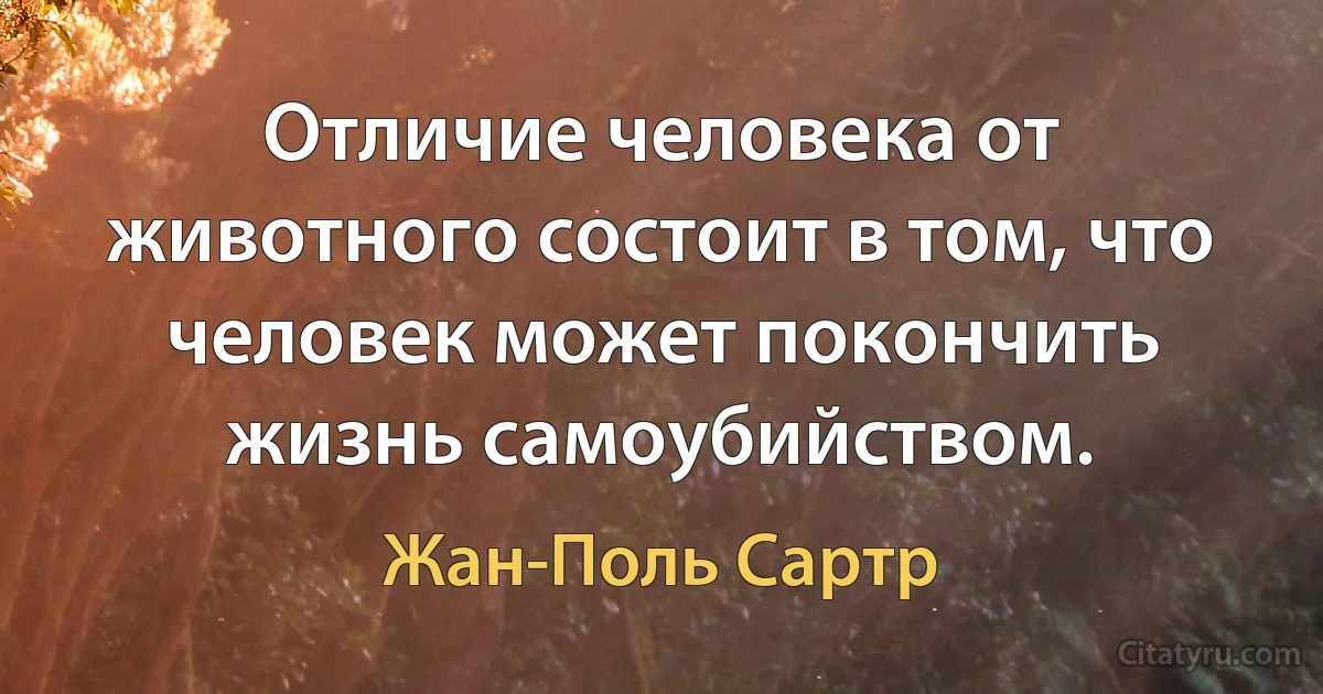 Отличие человека от животного состоит в том, что человек может покончить жизнь самоубийством. (Жан-Поль Сартр)