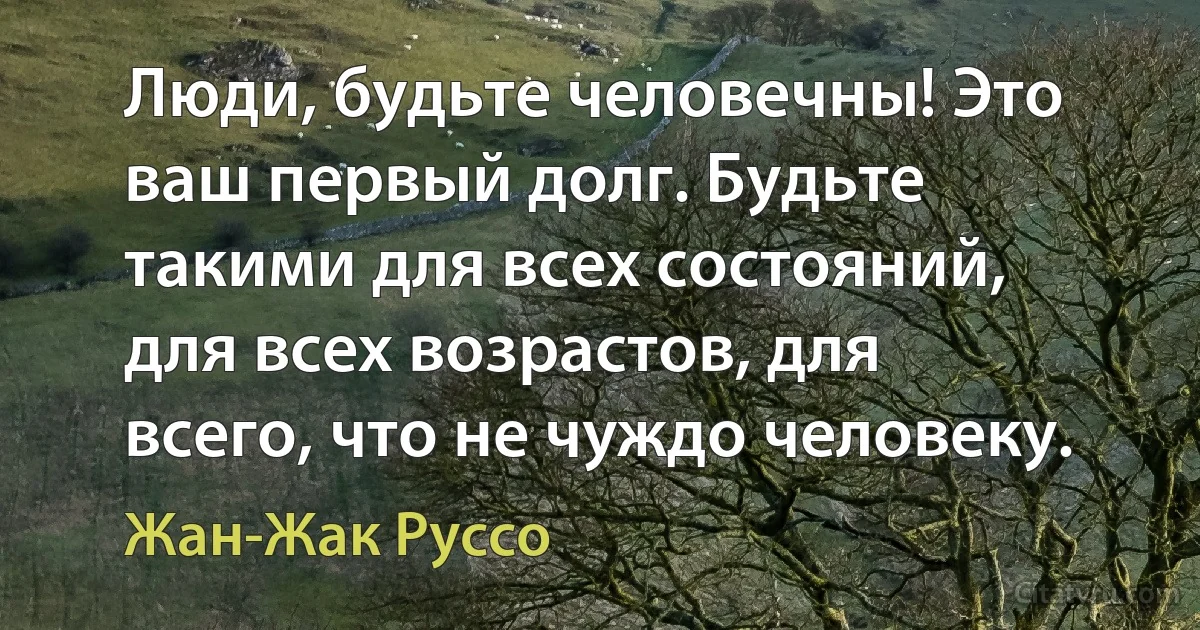 Люди, будьте человечны! Это ваш первый долг. Будьте такими для всех состояний, для всех возрастов, для всего, что не чуждо человеку. (Жан-Жак Руссо)