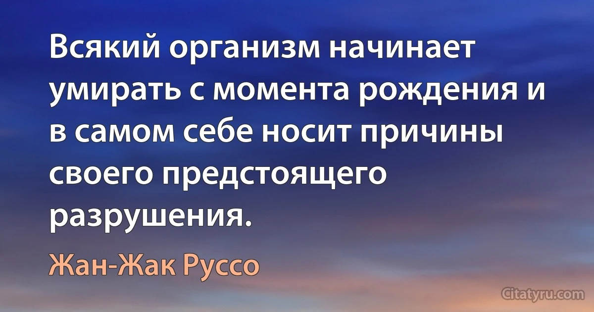 Всякий организм начинает умирать с момента рождения и в самом себе носит причины своего предстоящего разрушения. (Жан-Жак Руссо)