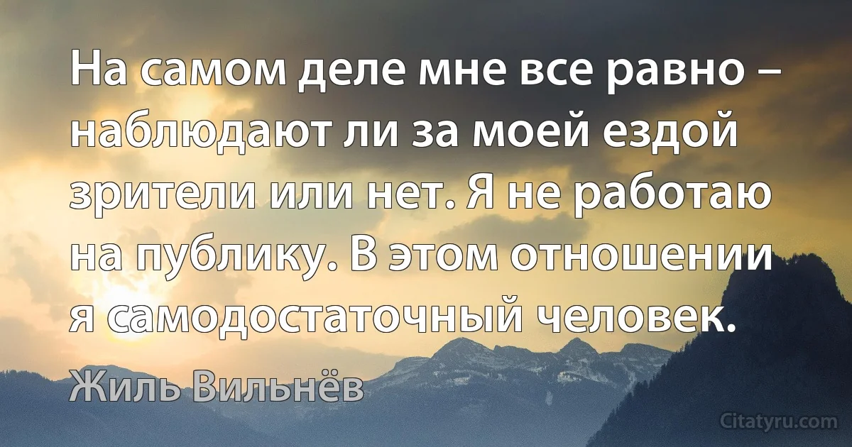 На самом деле мне все равно – наблюдают ли за моей ездой зрители или нет. Я не работаю на публику. В этом отношении я самодостаточный человек. (Жиль Вильнёв)