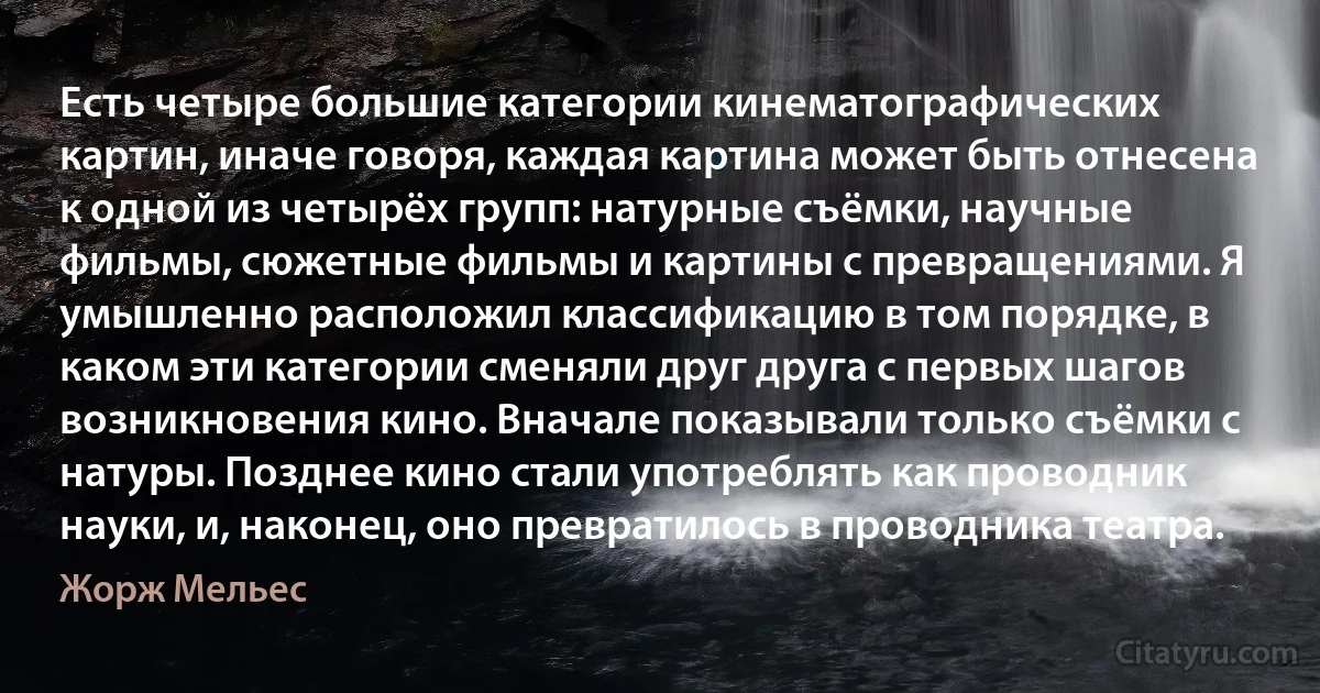 Есть четыре большие категории кинематографических картин, иначе говоря, каждая картина может быть отнесена к одной из четырёх групп: натурные съёмки, научные фильмы, сюжетные фильмы и картины с превращениями. Я умышленно расположил классификацию в том порядке, в каком эти категории сменяли друг друга с первых шагов возникновения кино. Вначале показывали только съёмки с натуры. Позднее кино стали употреблять как проводник науки, и, наконец, оно превратилось в проводника театра. (Жорж Мельес)