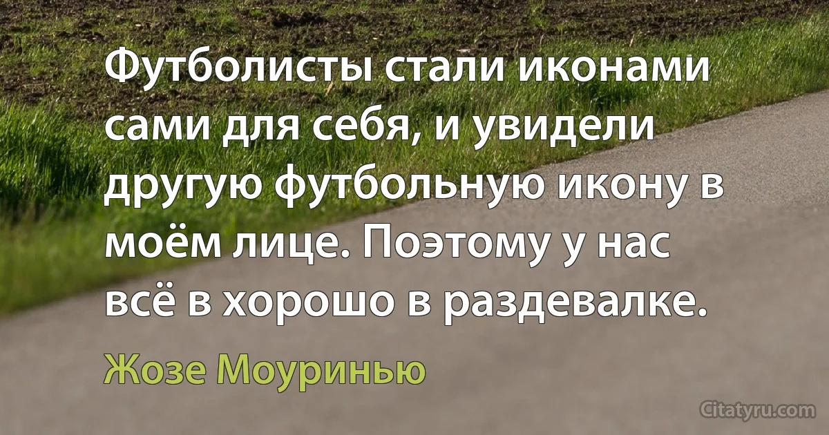 Футболисты стали иконами сами для себя, и увидели другую футбольную икону в моём лице. Поэтому у нас всё в хорошо в раздевалке. (Жозе Моуринью)