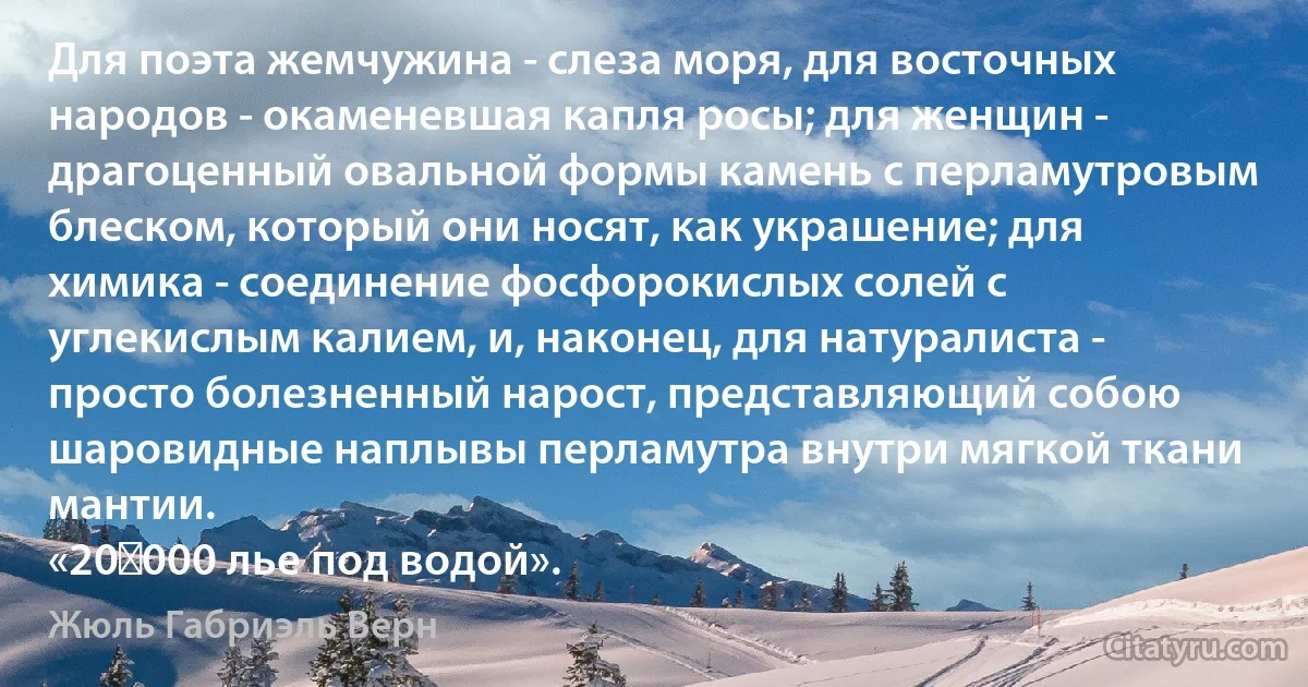 Для поэта жемчужина - слеза моря, для восточных народов - окаменевшая капля росы; для женщин - драгоценный овальной формы камень с перламутровым блеском, который они носят, как украшение; для химика - соединение фосфорокислых солей с углекислым калием, и, наконец, для натуралиста - просто болезненный нарост, представляющий собою шаровидные наплывы перламутра внутри мягкой ткани мантии.
«20 000 лье под водой». (Жюль Габриэль Верн)