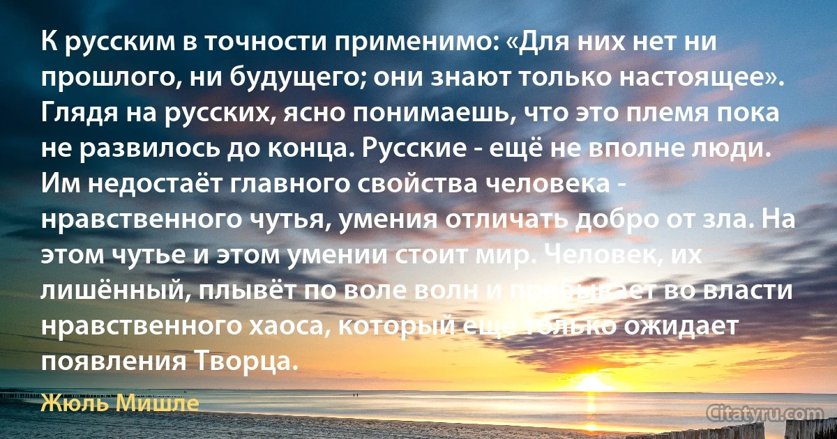 К русским в точности применимо: «Для них нет ни прошлого, ни будущего; они знают только настоящее». Глядя на русских, ясно понимаешь, что это племя пока не развилось до конца. Русские - ещё не вполне люди. Им недостаёт главного свойства человека - нравственного чутья, умения отличать добро от зла. На этом чутье и этом умении стоит мир. Человек, их лишённый, плывёт по воле волн и пребывает во власти нравственного хаоса, который ещё только ожидает появления Творца. (Жюль Мишле)