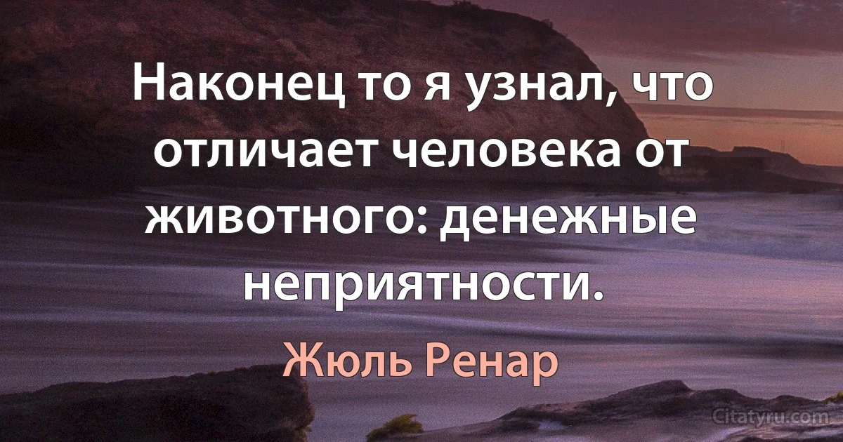 Наконец то я узнал, что отличает человека от животного: денежные неприятности. (Жюль Ренар)