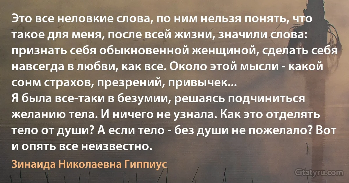 Это все неловкие слова, по ним нельзя понять, что такое для меня, после всей жизни, значили слова: признать себя обыкновенной женщиной, сделать себя навсегда в любви, как все. Около этой мысли - какой сонм страхов, презрений, привычек...
Я была все-таки в безумии, решаясь подчиниться желанию тела. И ничего не узнала. Как это отделять тело от души? А если тело - без души не пожелало? Вот и опять все неизвестно. (Зинаида Николаевна Гиппиус)