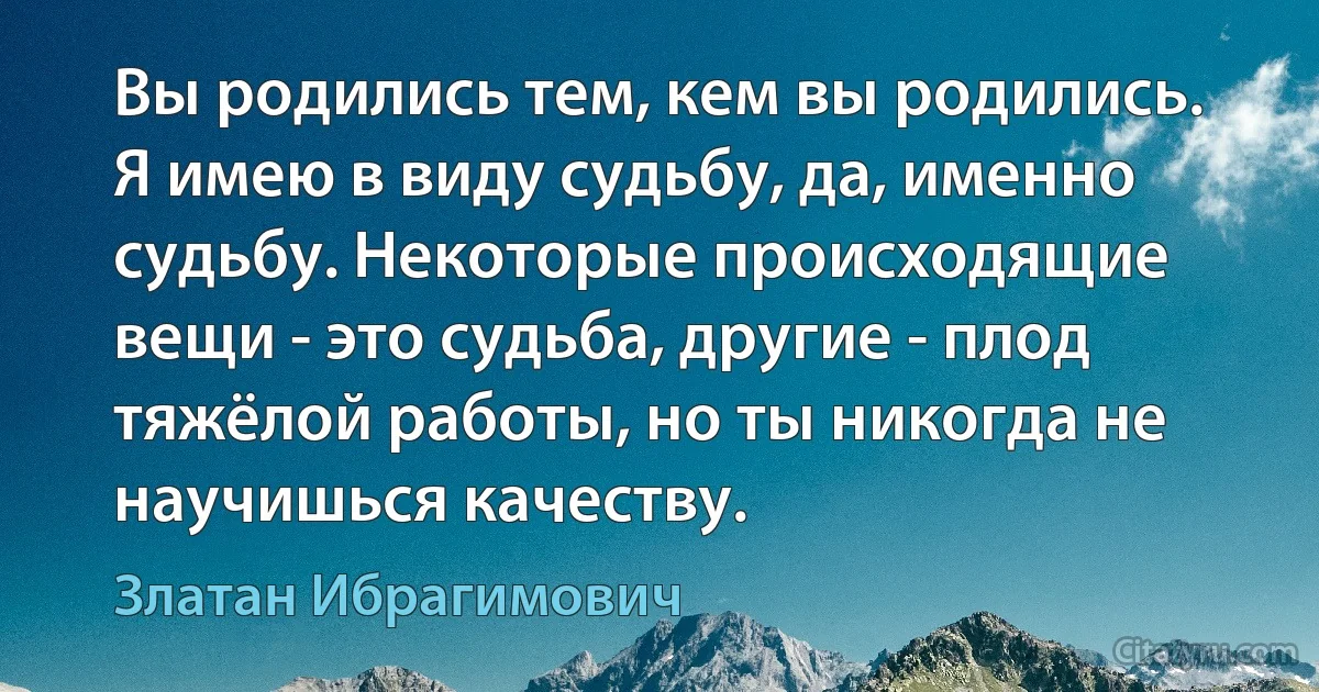 Вы родились тем, кем вы родились. Я имею в виду судьбу, да, именно судьбу. Некоторые происходящие вещи - это судьба, другие - плод тяжёлой работы, но ты никогда не научишься качеству. (Златан Ибрагимович)