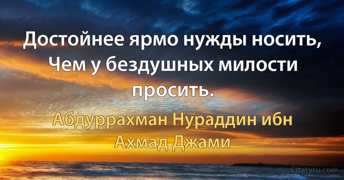 Достойнее ярмо нужды носить,
Чем у бездушных милости просить. (Абдуррахман Нураддин ибн Ахмад Джами)