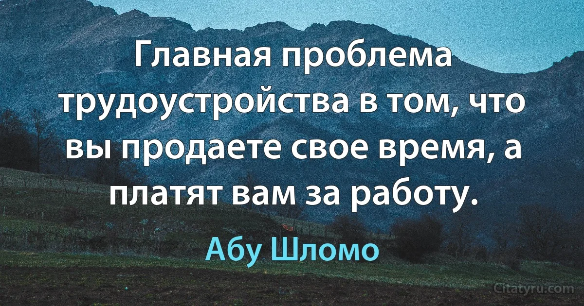 Главная проблема трудоустройства в том, что вы продаете свое время, а платят вам за работу. (Абу Шломо)