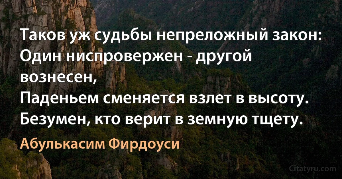 Таков уж судьбы непреложный закон:
Один ниспровержен - другой вознесен,
Паденьем сменяется взлет в высоту.
Безумен, кто верит в земную тщету. (Абулькасим Фирдоуси)