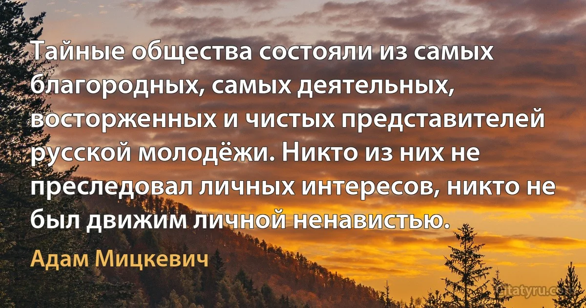 Тайные общества состояли из самых благородных, самых деятельных, восторженных и чистых представителей русской молодёжи. Никто из них не преследовал личных интересов, никто не был движим личной ненавистью. (Адам Мицкевич)