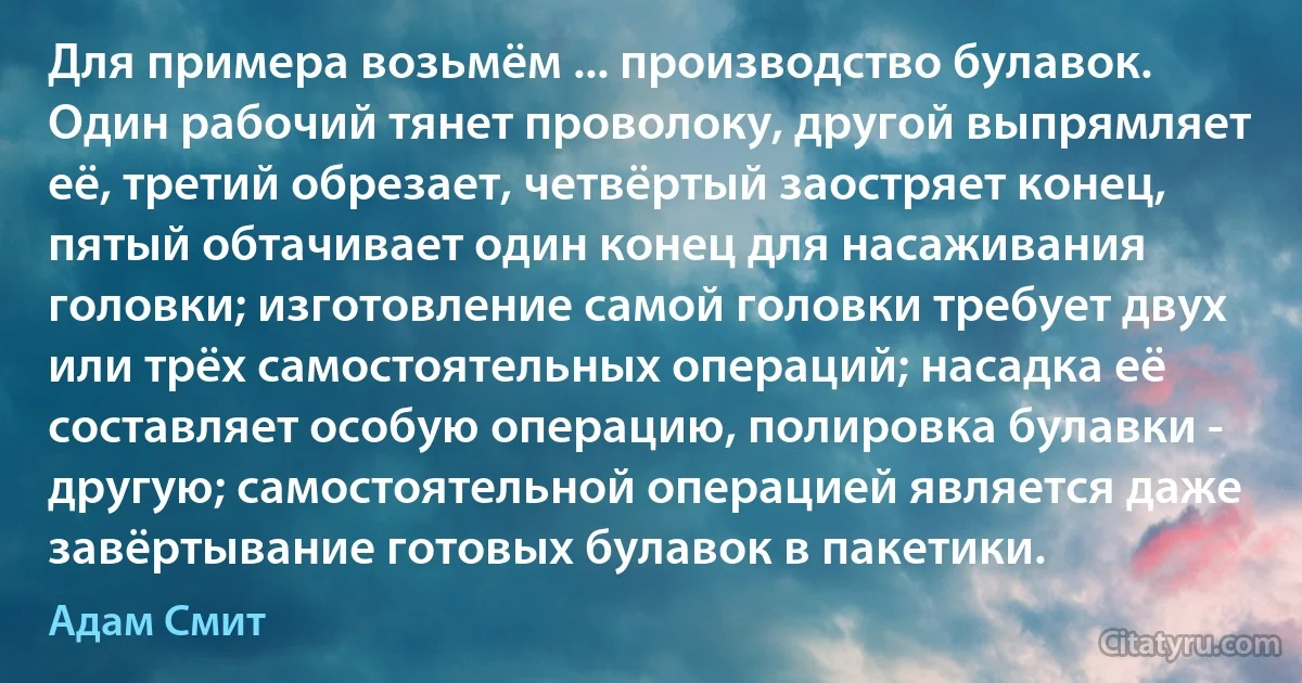 Для примера возьмём ... производство булавок. Один рабочий тянет проволоку, другой выпрямляет её, третий обрезает, четвёртый заостряет конец, пятый обтачивает один конец для насаживания головки; изготовление самой головки требует двух или трёх самостоятельных операций; насадка её составляет особую операцию, полировка булавки - другую; самостоятельной операцией является даже завёртывание готовых булавок в пакетики. (Адам Смит)