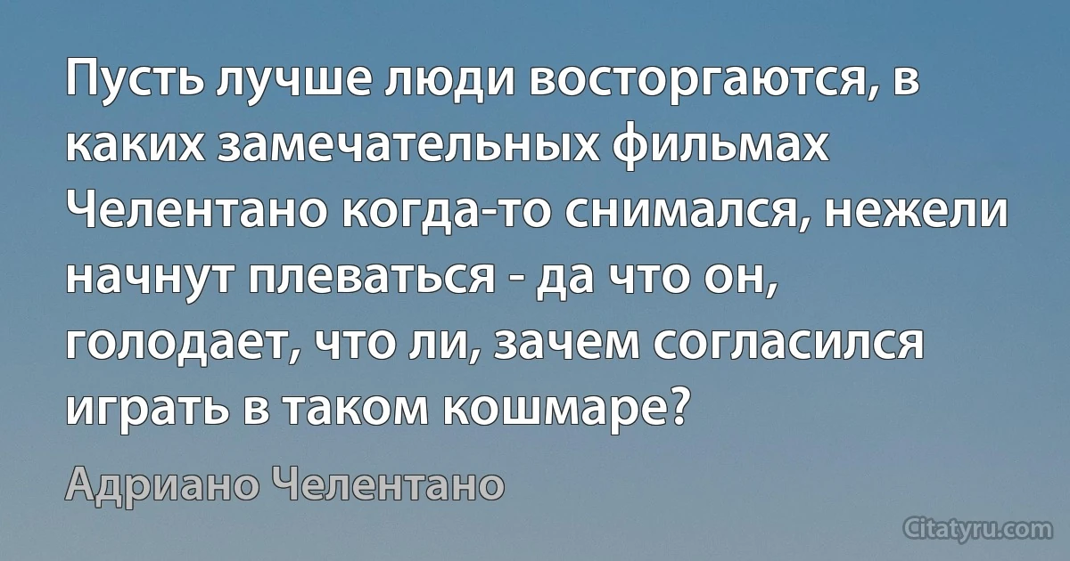 Пусть лучше люди восторгаются, в каких замечательных фильмах Челентано когда-то снимался, нежели начнут плеваться - да что он, голодает, что ли, зачем согласился играть в таком кошмаре? (Адриано Челентано)