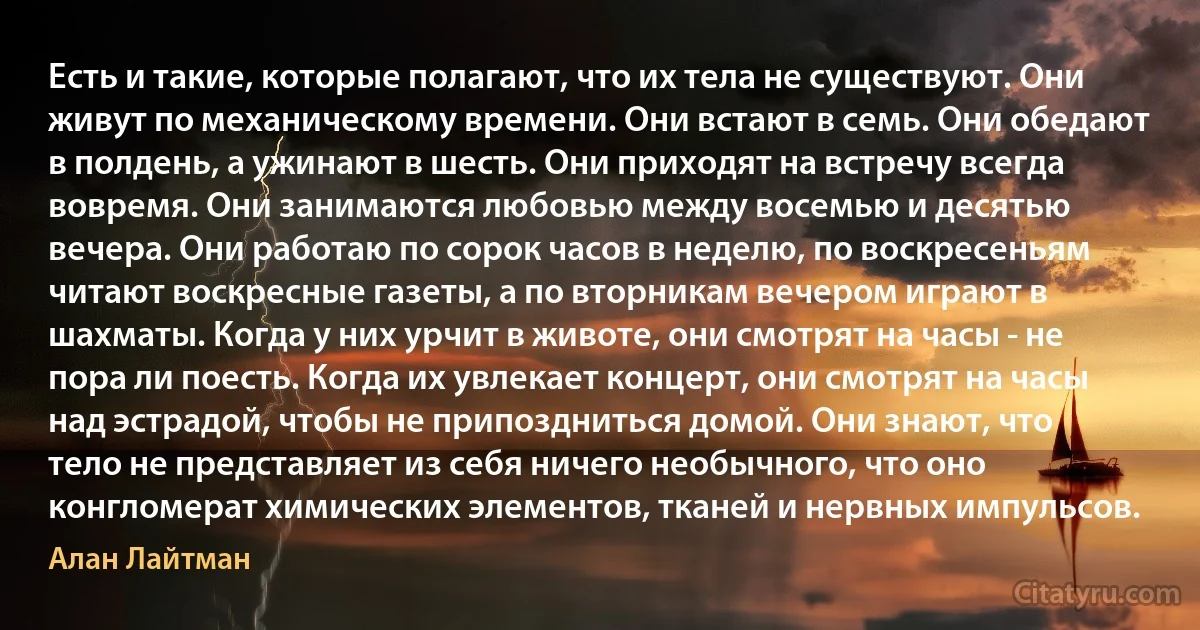 Есть и такие, которые полагают, что их тела не существуют. Они живут по механическому времени. Они встают в семь. Они обедают в полдень, а ужинают в шесть. Они приходят на встречу всегда вовремя. Они занимаются любовью между восемью и десятью вечера. Они работаю по сорок часов в неделю, по воскресеньям читают воскресные газеты, а по вторникам вечером играют в шахматы. Когда у них урчит в животе, они смотрят на часы - не пора ли поесть. Когда их увлекает концерт, они смотрят на часы над эстрадой, чтобы не припоздниться домой. Они знают, что тело не представляет из себя ничего необычного, что оно конгломерат химических элементов, тканей и нервных импульсов. (Алан Лайтман)