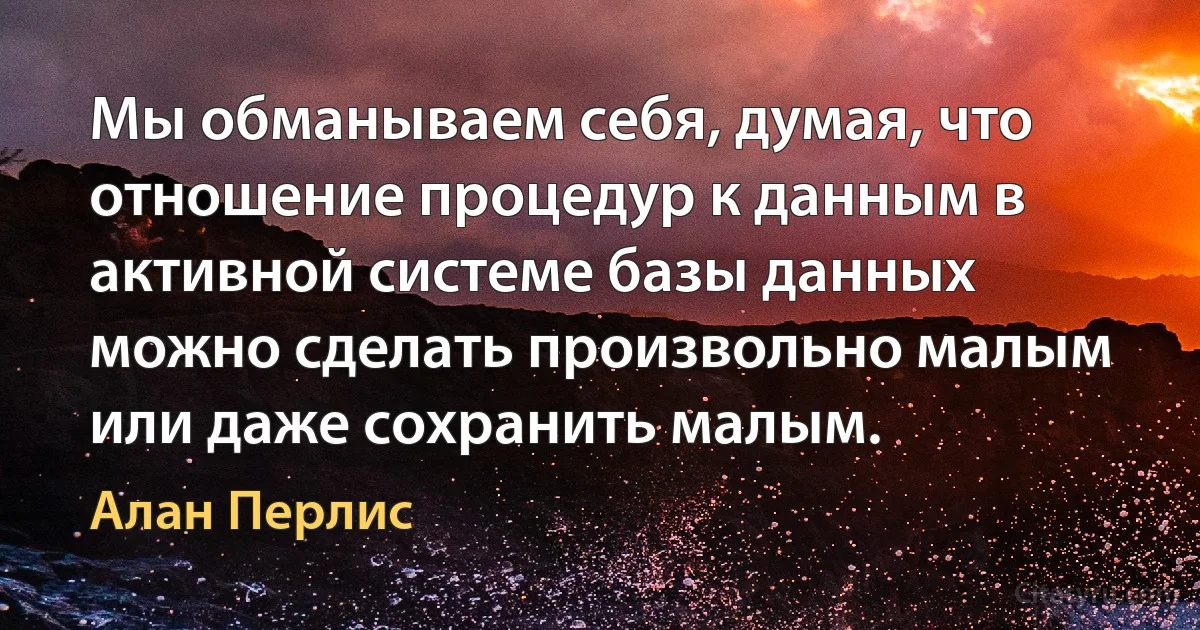 Мы обманываем себя, думая, что отношение процедур к данным в активной системе базы данных можно сделать произвольно малым или даже сохранить малым. (Алан Перлис)