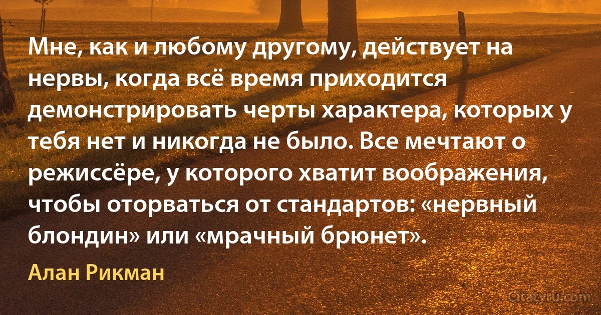 Мне, как и любому другому, действует на нервы, когда всё время приходится демонстрировать черты характера, которых у тебя нет и никогда не было. Все мечтают о режиссёре, у которого хватит воображения, чтобы оторваться от стандартов: «нервный блондин» или «мрачный брюнет». (Алан Рикман)