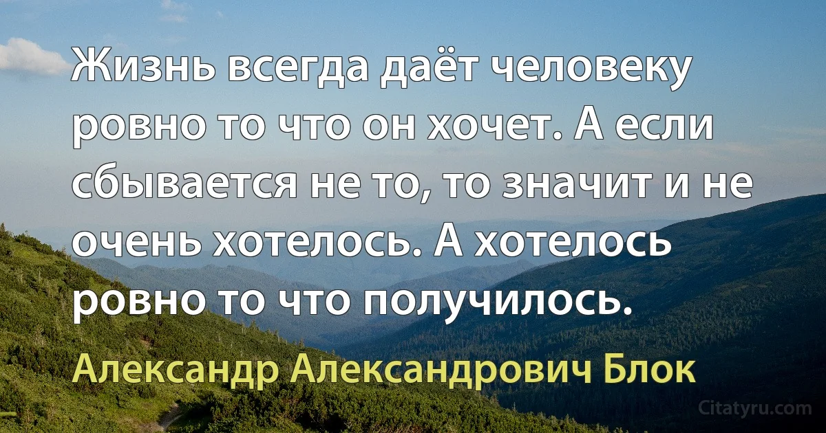 Жизнь всегда даёт человеку ровно то что он хочет. А если сбывается не то, то значит и не очень хотелось. А хотелось ровно то что получилось. (Александр Александрович Блок)