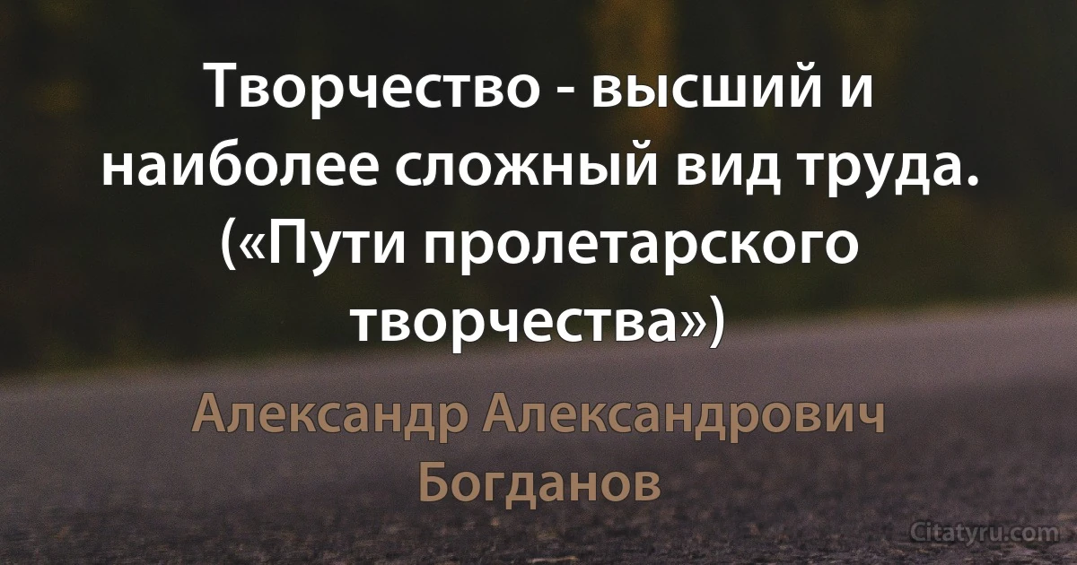 Творчество - высший и наиболее сложный вид труда. («Пути пролетарского творчества») (Александр Александрович Богданов)