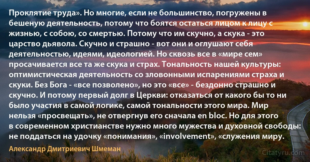 Проклятие труда». Но многие, если не большинство, погружены в бешеную деятельность, потому что боятся остаться лицом к лицу с жизнью, с собою, со смертью. Потому что им скучно, а скука - это царство дьявола. Скучно и страшно - вот они и оглушают себя деятельностью, идеями, идеологией. Но сквозь все в «мире сем» просачивается все та же скука и страх. Тональность нашей культуры: оптимистическая деятельность со зловонными испарениями страха и скуки. Без Бога - «все позволено», но это «все» - бездонно страшно и скучно. И потому первый долг в Церкви: отказаться от какого бы то ни было участия в самой логике, самой тональности этого мира. Мир нельзя «просвещать», не отвергнув его сначала en bloc. Но для этого в современном христианстве нужно много мужества и духовной свободы: не поддаться на удочку «понимания», «involvement», «служения миру. (Александр Дмитриевич Шмеман)