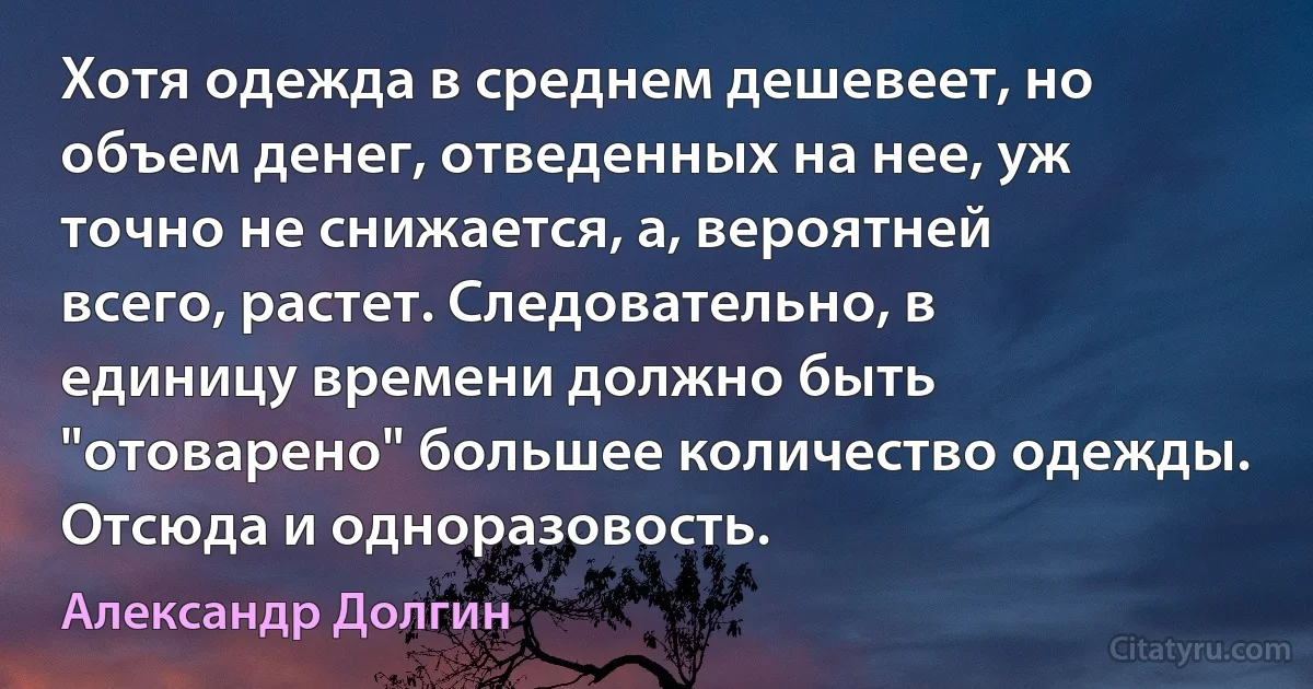 Хотя одежда в среднем дешевеет, но объем денег, отведенных на нее, уж точно не снижается, а, вероятней всего, растет. Следовательно, в единицу времени должно быть "отоварено" большее количество одежды. Отсюда и одноразовость. (Александр Долгин)