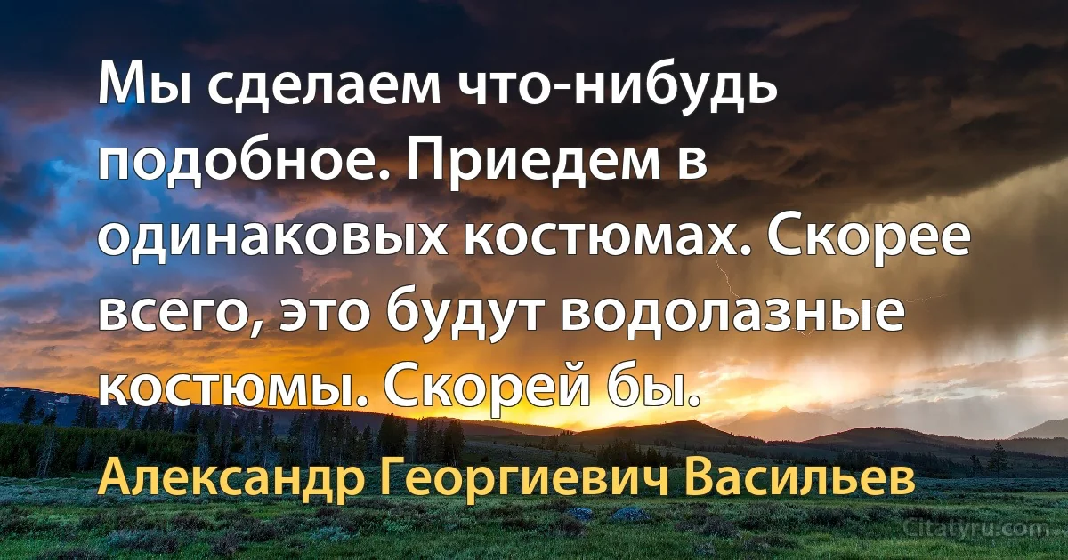 Мы сделаем что-нибудь подобное. Приедем в одинаковых костюмах. Скорее всего, это будут водолазные костюмы. Скорей бы. (Александр Георгиевич Васильев)