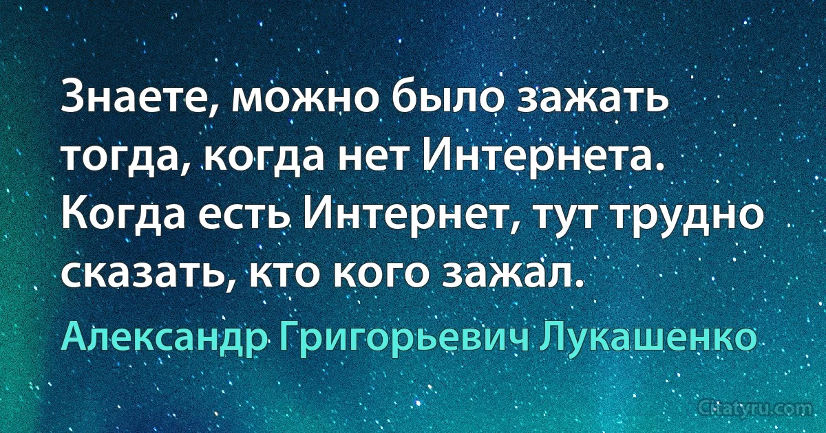 Знаете, можно было зажать тогда, когда нет Интернета. Когда есть Интернет, тут трудно сказать, кто кого зажал. (Александр Григорьевич Лукашенко)