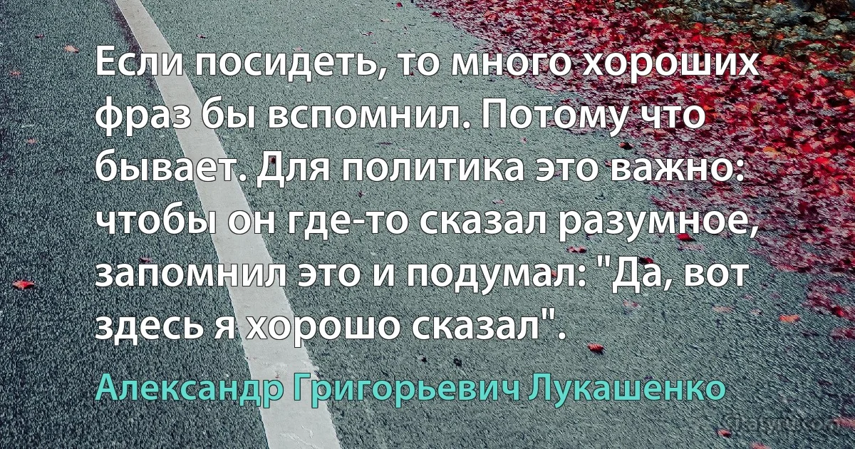 Если посидеть, то много хороших фраз бы вспомнил. Потому что бывает. Для политика это важно: чтобы он где-то сказал разумное, запомнил это и подумал: "Да, вот здесь я хорошо сказал". (Александр Григорьевич Лукашенко)