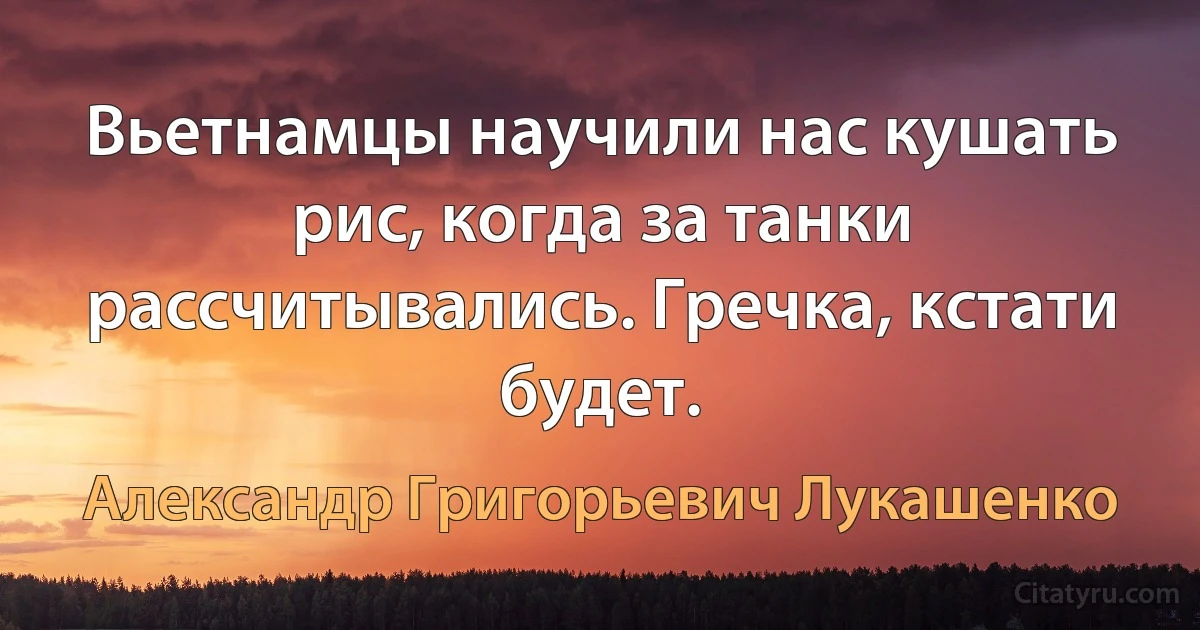 Вьетнамцы научили нас кушать рис, когда за танки рассчитывались. Гречка, кстати будет. (Александр Григорьевич Лукашенко)