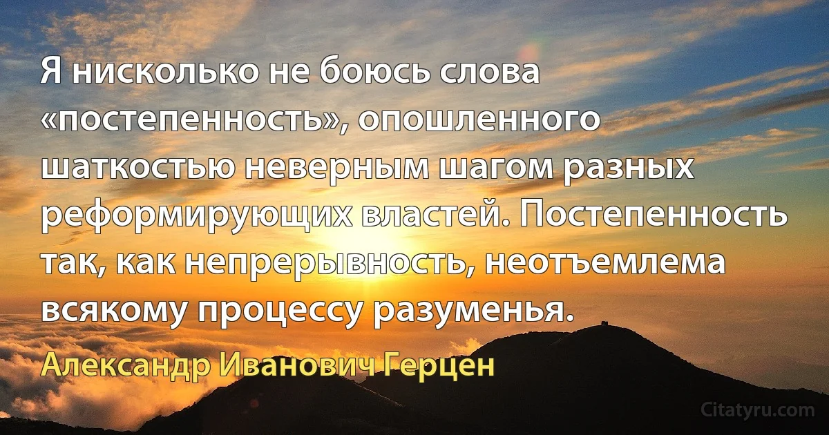 Я нисколько не боюсь слова «постепенность», опошленного шаткостью неверным шагом разных реформирующих властей. Постепенность так, как непрерывность, неотъемлема всякому процессу разуменья. (Александр Иванович Герцен)