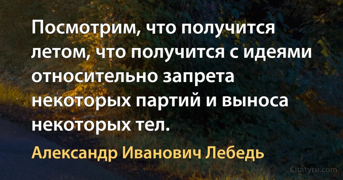 Посмотрим, что получится летом, что получится с идеями относительно запрета некоторых партий и выноса некоторых тел. (Александр Иванович Лебедь)