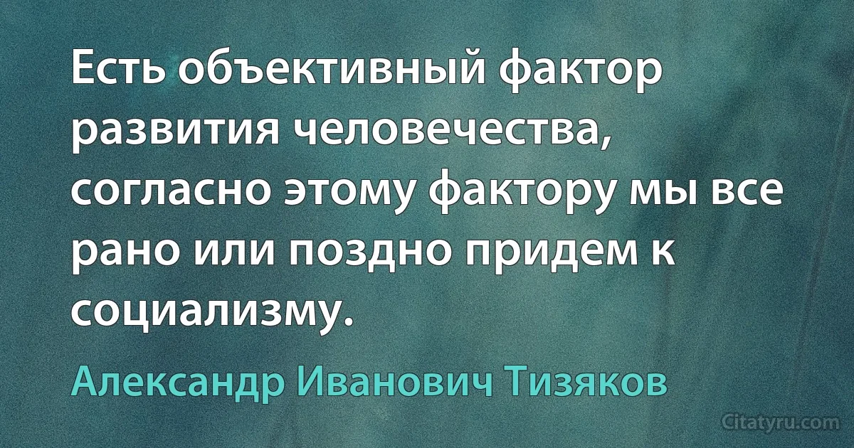 Есть объективный фактор развития человечества, согласно этому фактору мы все рано или поздно придем к социализму. (Александр Иванович Тизяков)