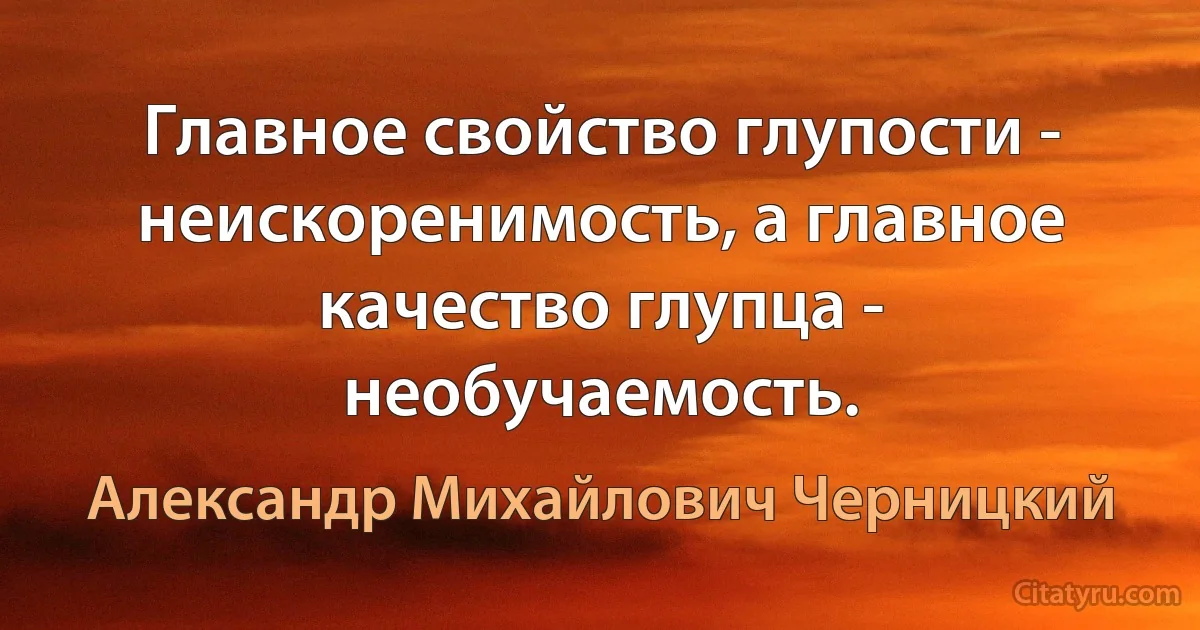 Главное свойство глупости - неискоренимость, а главное качество глупца - необучаемость. (Александр Михайлович Черницкий)