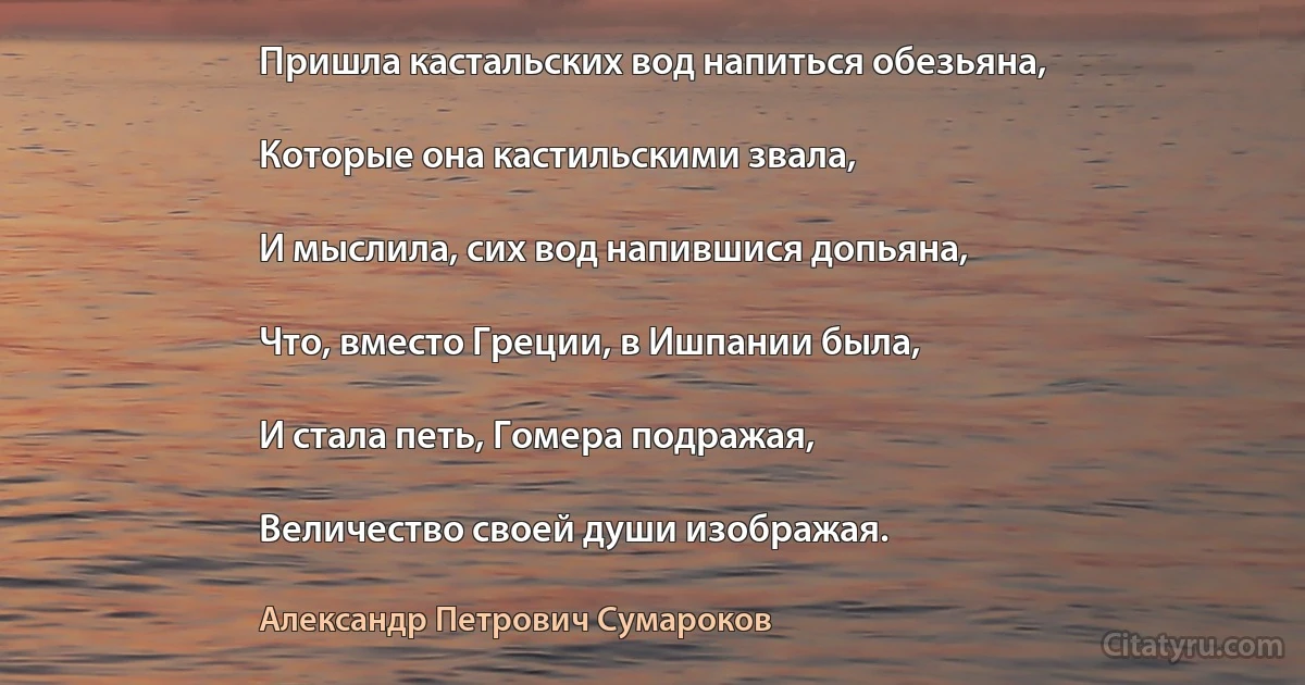 Пришла кастальских вод напиться обезьяна,

Которые она кастильскими звала,

И мыслила, сих вод напившися допьяна,

Что, вместо Греции, в Ишпании была,

И стала петь, Гомера подражая,

Величество своей души изображая. (Александр Петрович Сумароков)