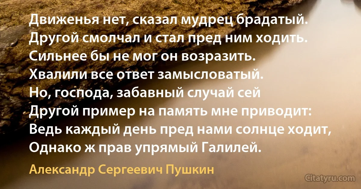 Движенья нет, сказал мудрец брадатый.
Другой смолчал и стал пред ним ходить.
Сильнее бы не мог он возразить.
Хвалили все ответ замысловатый.
Но, господа, забавный случай сей
Другой пример на память мне приводит:
Ведь каждый день пред нами солнце ходит,
Однако ж прав упрямый Галилей. (Александр Сергеевич Пушкин)