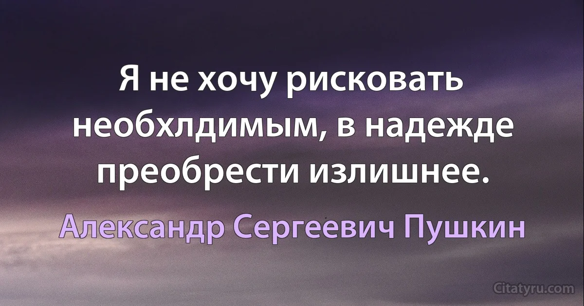 Я не хочу рисковать необхлдимым, в надежде преобрести излишнее. (Александр Сергеевич Пушкин)