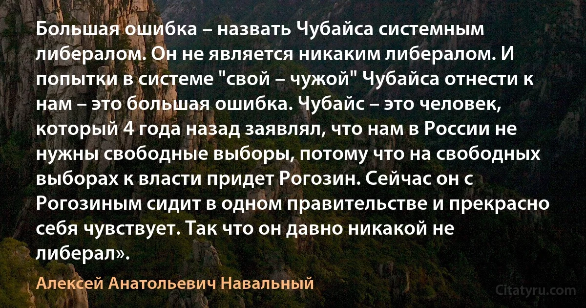 Большая ошибка – назвать Чубайса системным либералом. Он не является никаким либералом. И попытки в системе "свой – чужой" Чубайса отнести к нам – это большая ошибка. Чубайс – это человек, который 4 года назад заявлял, что нам в России не нужны свободные выборы, потому что на свободных выборах к власти придет Рогозин. Сейчас он с Рогозиным сидит в одном правительстве и прекрасно себя чувствует. Так что он давно никакой не либерал». (Алексей Анатольевич Навальный)