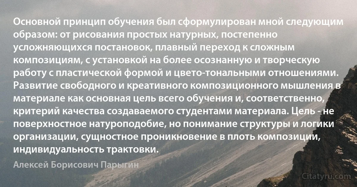 Основной принцип обучения был сформулирован мной следующим образом: от рисования простых натурных, постепенно усложняющихся постановок, плавный переход к сложным композициям, с установкой на более осознанную и творческую работу с пластической формой и цвето-тональными отношениями. Развитие свободного и креативного композиционного мышления в материале как основная цель всего обучения и, соответственно, критерий качества создаваемого студентами материала. Цель - не поверхностное натуроподобие, но понимание структуры и логики организации, сущностное проникновение в плоть композиции, индивидуальность трактовки. (Алексей Борисович Парыгин)