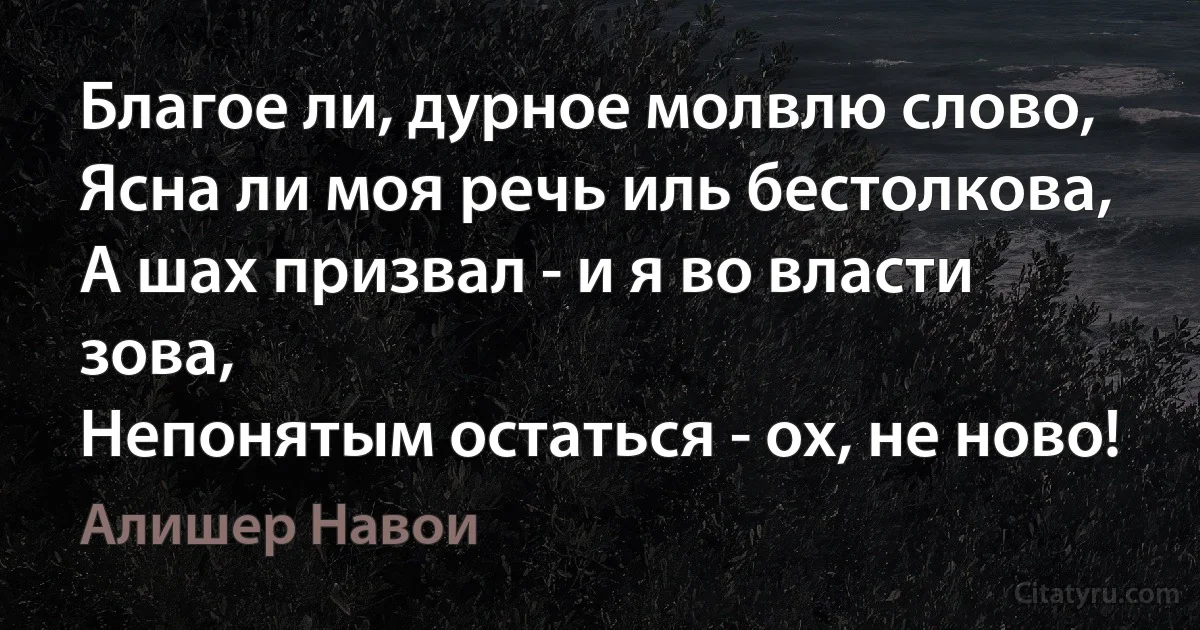 Благое ли, дурное молвлю слово,
Ясна ли моя речь иль бестолкова,
А шах призвал - и я во власти зова,
Непонятым остаться - ох, не ново! (Алишер Навои)