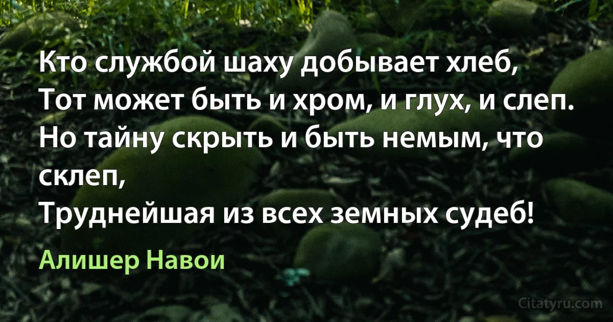 Кто службой шаху добывает хлеб,
Тот может быть и хром, и глух, и слеп.
Но тайну скрыть и быть немым, что склеп,
Труднейшая из всех земных судеб! (Алишер Навои)