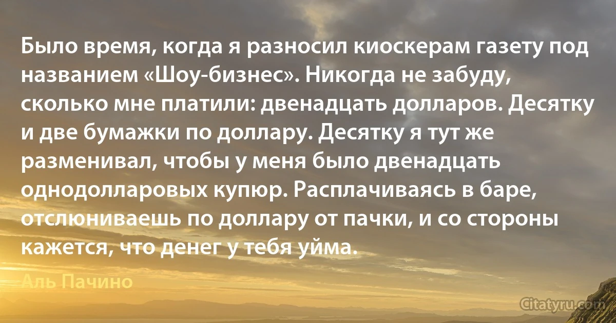 Было время, когда я разносил киоскерам газету под названием «Шоу-бизнес». Никогда не забуду, сколько мне платили: двенадцать долларов. Десятку и две бумажки по доллару. Десятку я тут же разменивал, чтобы у меня было двенадцать однодолларовых купюр. Расплачиваясь в баре, отслюниваешь по доллару от пачки, и со стороны кажется, что денег у тебя уйма. (Аль Пачино)