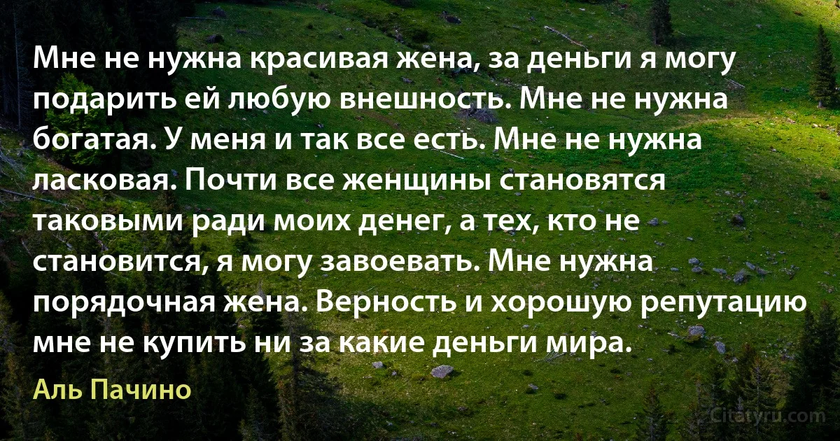 Мне не нужна красивая жена, за деньги я могу подарить ей любую внешность. Мне не нужна богатая. У меня и так все есть. Мне не нужна ласковая. Почти все женщины становятся таковыми ради моих денег, а тех, кто не становится, я могу завоевать. Мне нужна порядочная жена. Верность и хорошую репутацию мне не купить ни за какие деньги мира. (Аль Пачино)