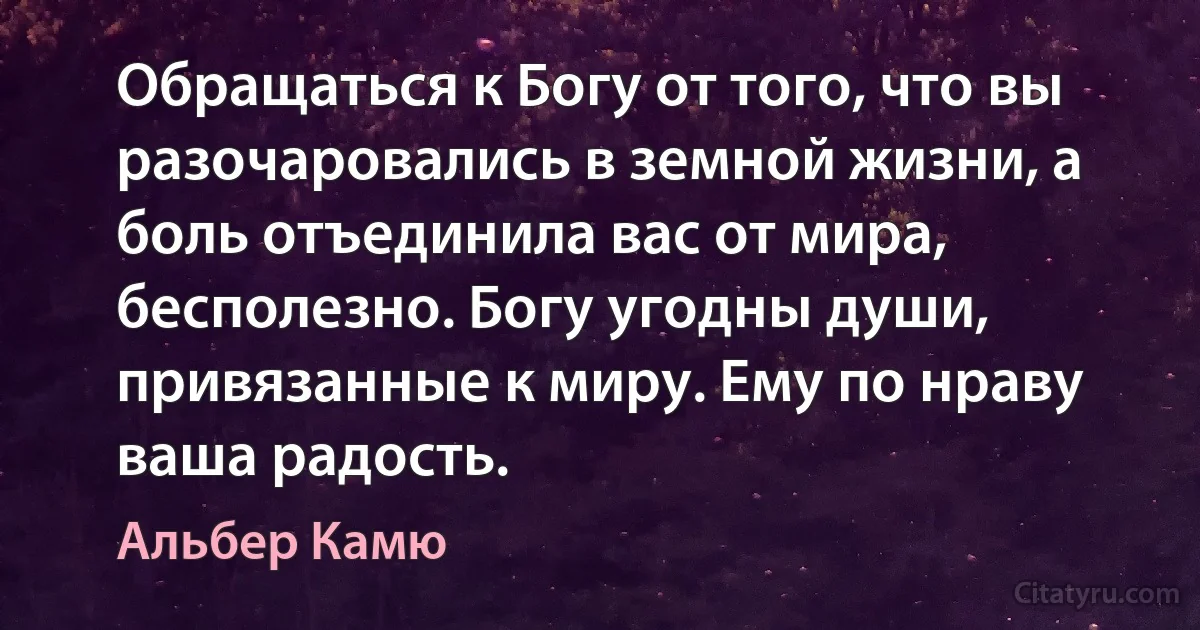 Обращаться к Богу от того, что вы разочаровались в земной жизни, а боль отъединила вас от мира, бесполезно. Богу угодны души, привязанные к миру. Ему по нраву ваша радость. (Альбер Камю)