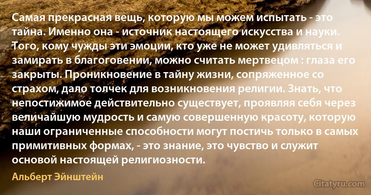 Самая прекрасная вещь, которую мы можем испытать - это тайна. Именно она - источник настоящего искусства и науки. Того, кому чужды эти эмоции, кто уже не может удивляться и замирать в благоговении, можно считать мертвецом : глаза его закрыты. Проникновение в тайну жизни, сопряженное со страхом, дало толчек для возникновения религии. Знать, что непостижимое действительно существует, проявляя себя через величайшую мудрость и самую совершенную красоту, которую наши ограниченные способности могут постичь только в самых примитивных формах, - это знание, это чувство и служит основой настоящей религиозности. (Альберт Эйнштейн)